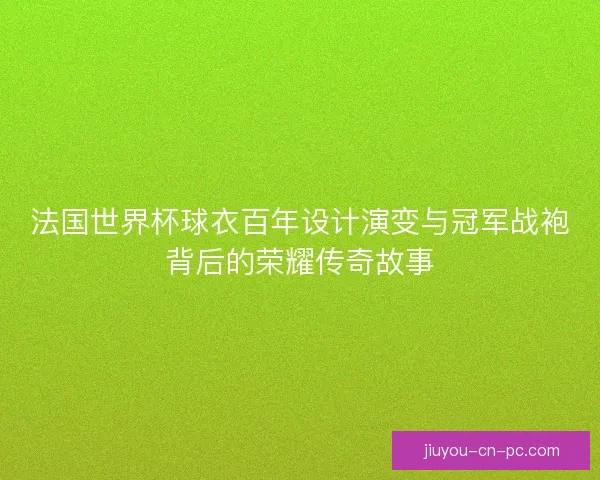 法国世界杯球衣百年设计演变与冠军战袍背后的荣耀传奇故事