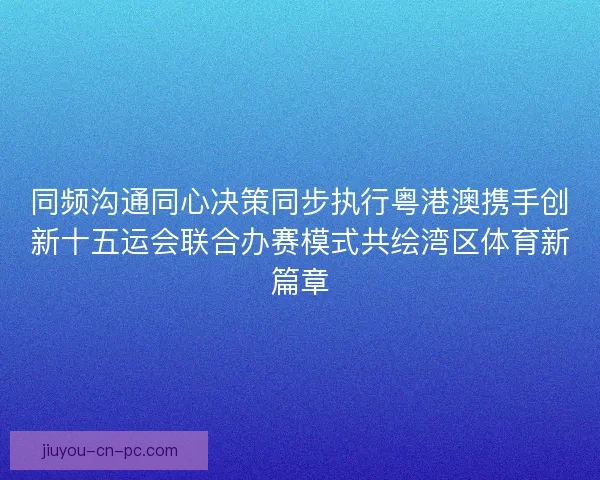 同频沟通同心决策同步执行粤港澳携手创新十五运会联合办赛模式共绘湾区体育新篇章