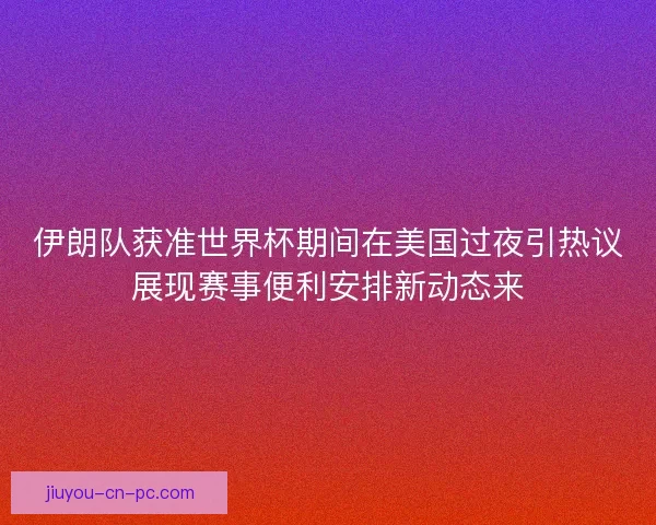 伊朗队获准世界杯期间在美国过夜引热议展现赛事便利安排新动态来