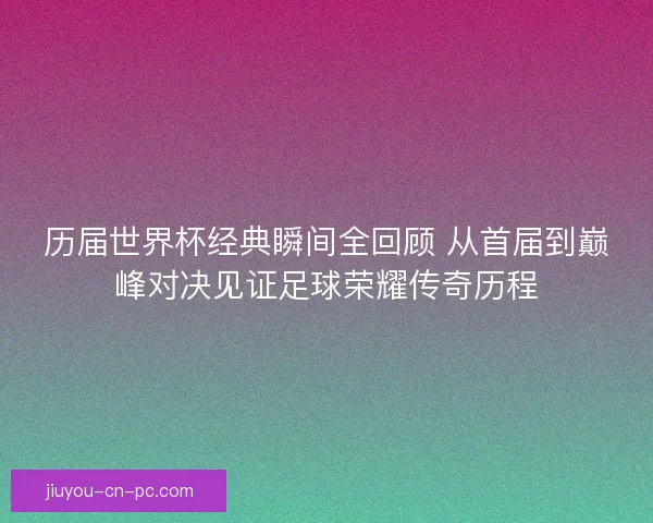 历届世界杯经典瞬间全回顾 从首届到巅峰对决见证足球荣耀传奇历程