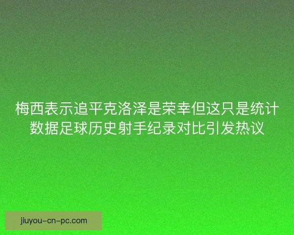 梅西表示追平克洛泽是荣幸但这只是统计数据足球历史射手纪录对比引发热议