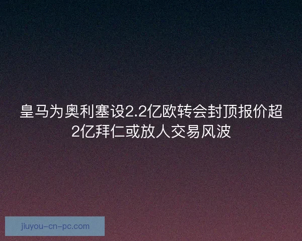 皇马为奥利塞设2.2亿欧转会封顶报价超2亿拜仁或放人交易风波